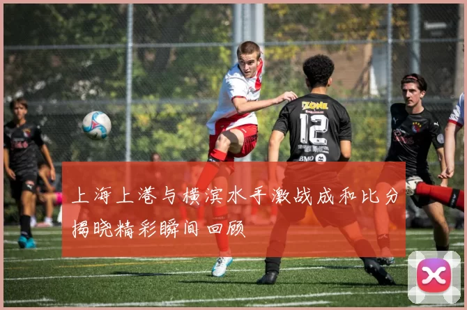 上海上港与横滨水手激战成和比分揭晓精彩瞬间回顾