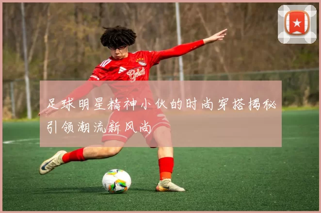 足球明星精神小伙的时尚穿搭揭秘引领潮流新风尚