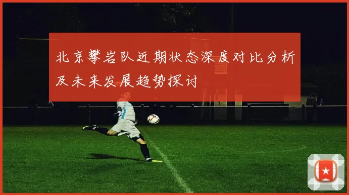 北京攀岩队近期状态深度对比分析及未来发展趋势探讨