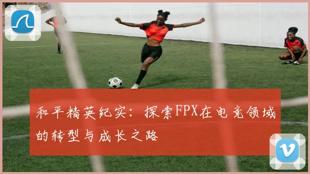 和平精英纪实：探索FPX在电竞领域的转型与成长之路