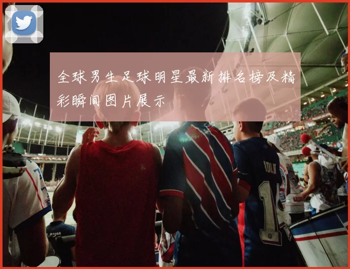全球男生足球明星最新排名榜及精彩瞬间图片展示