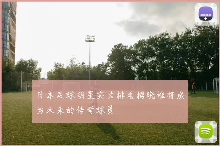 日本足球明星实力排名揭晓谁将成为未来的传奇球员