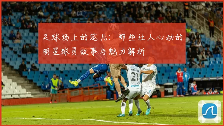 足球场上的宠儿：那些让人心动的明星球员故事与魅力解析