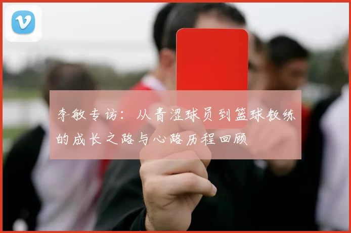 李敏专访：从青涩球员到篮球教练的成长之路与心路历程回顾