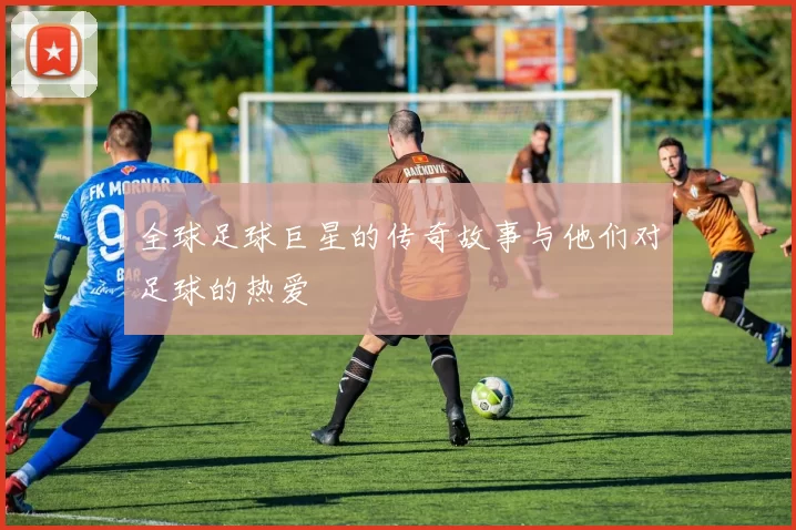 全球足球巨星的传奇故事与他们对足球的热爱