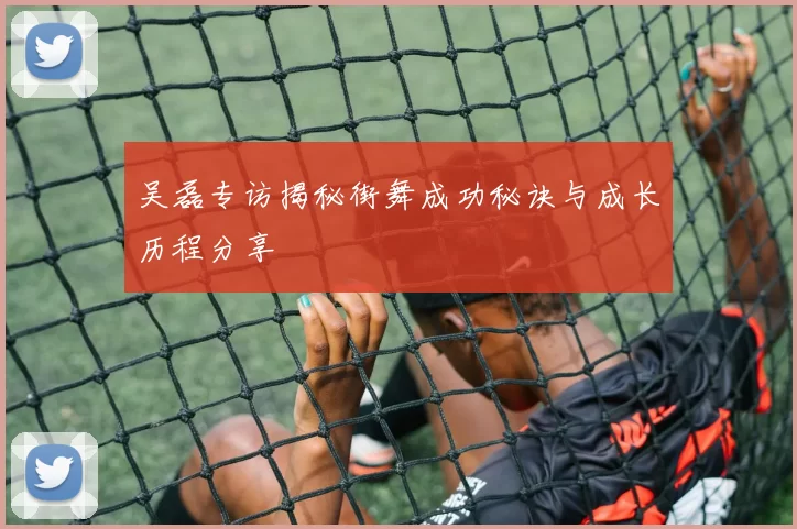 吴磊专访揭秘街舞成功秘诀与成长历程分享