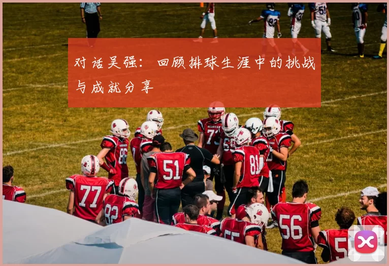 对话吴强：回顾排球生涯中的挑战与成就分享