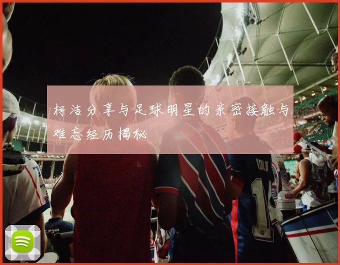 柯洁分享与足球明星的亲密接触与难忘经历揭秘