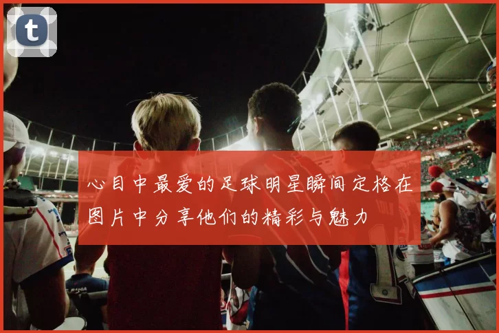 心目中最爱的足球明星瞬间定格在图片中分享他们的精彩与魅力