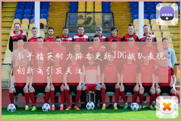和平精英耐力排名更新JDG战队表现创新高引发关注
