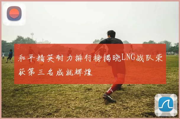 和平精英耐力排行榜揭晓LNG战队荣获第三名成就辉煌