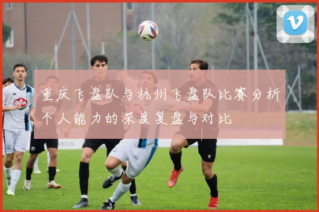 重庆飞盘队与杭州飞盘队比赛分析个人能力的深度复盘与对比