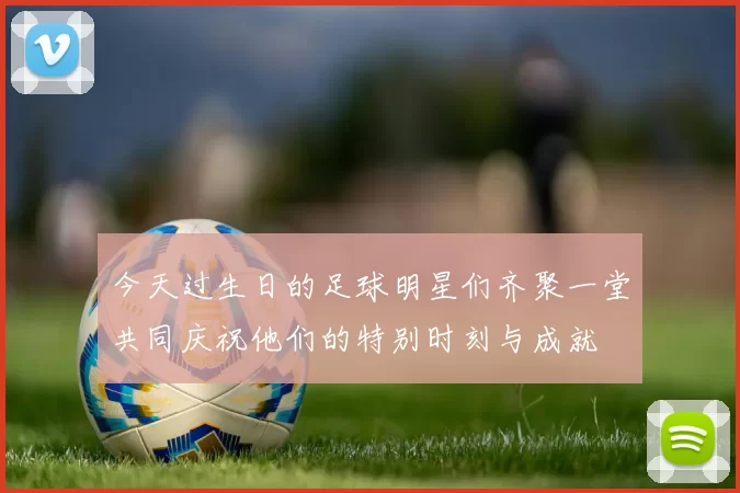 今天过生日的足球明星们齐聚一堂共同庆祝他们的特别时刻与成就