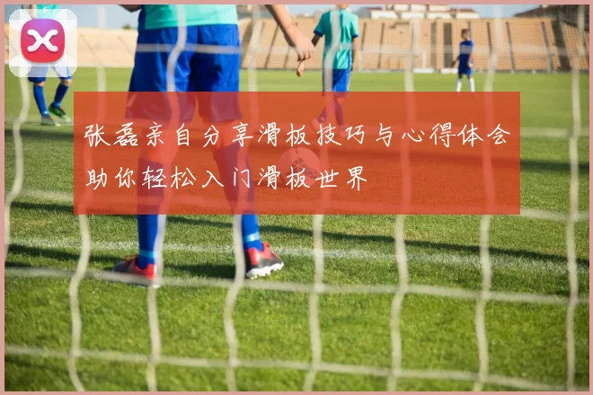 张磊亲自分享滑板技巧与心得体会助你轻松入门滑板世界