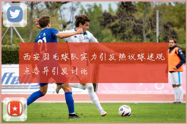西安羽毛球队实力引发热议球迷观点各异引发讨论