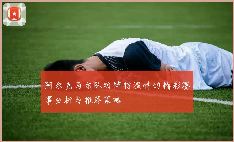 阿尔克马尔队对阵特温特的精彩赛事分析与推荐策略
