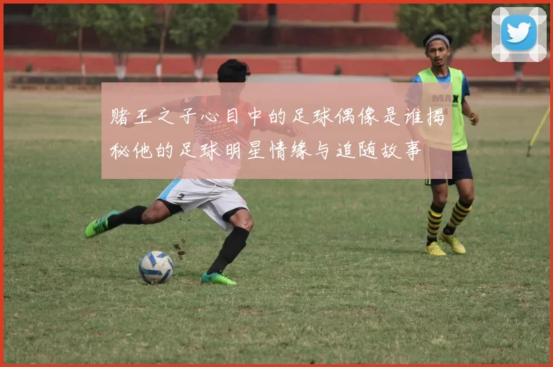 赌王之子心目中的足球偶像是谁揭秘他的足球明星情缘与追随故事