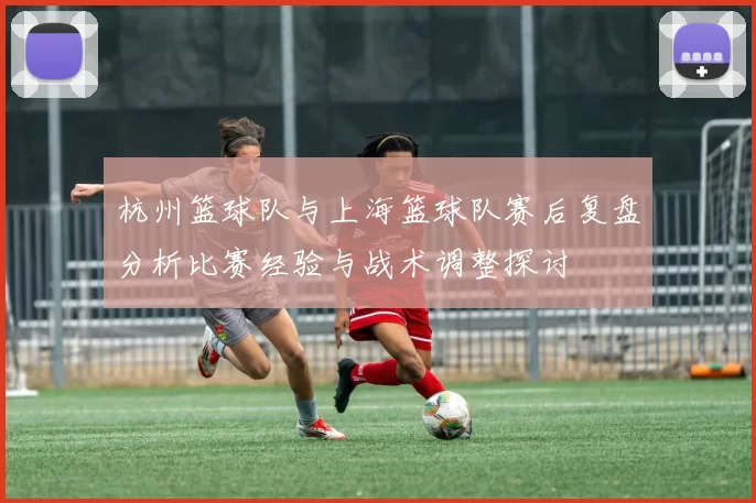 杭州篮球队与上海篮球队赛后复盘分析比赛经验与战术调整探讨