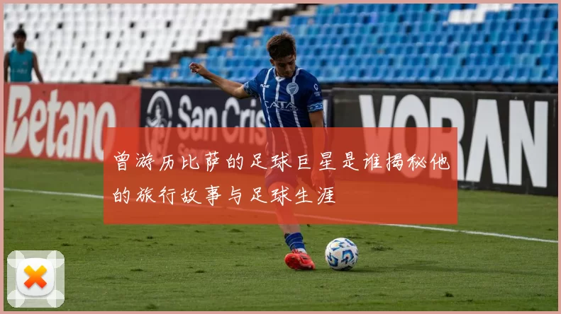 曾游历比萨的足球巨星是谁揭秘他的旅行故事与足球生涯