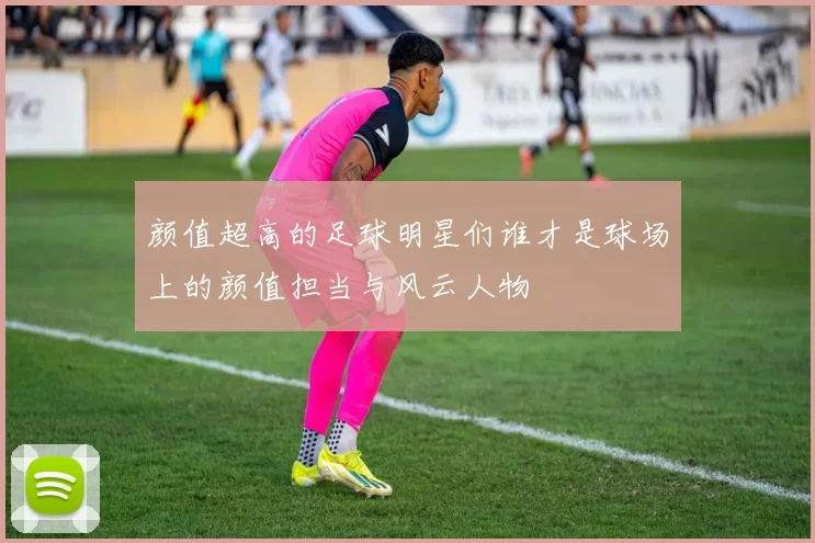 颜值超高的足球明星们谁才是球场上的颜值担当与风云人物