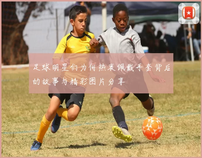 足球明星们为何热衷佩戴手套背后的故事与精彩图片分享