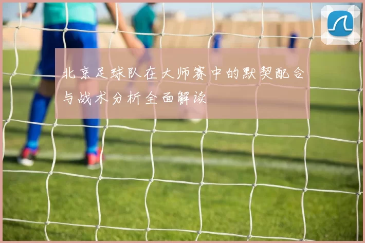 北京足球队在大师赛中的默契配合与战术分析全面解读