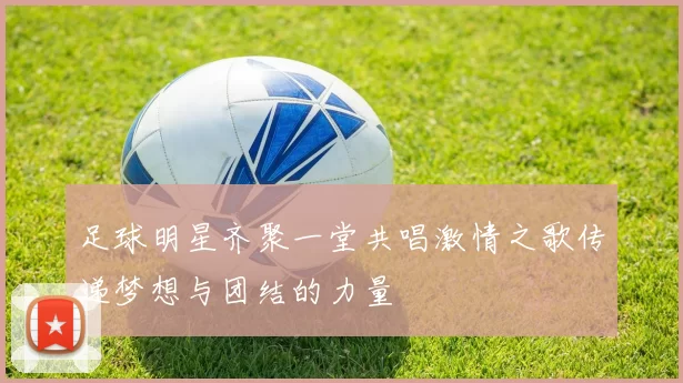 足球明星齐聚一堂共唱激情之歌传递梦想与团结的力量
