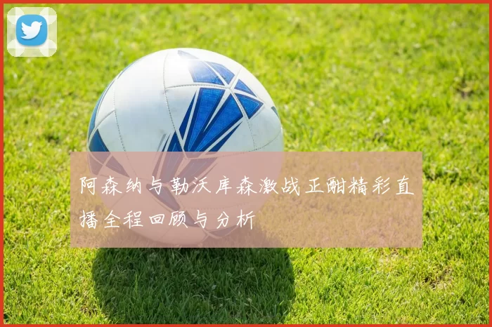 阿森纳与勒沃库森激战正酣精彩直播全程回顾与分析