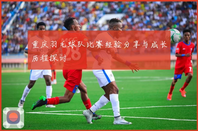 重庆羽毛球队比赛经验分享与成长历程探讨