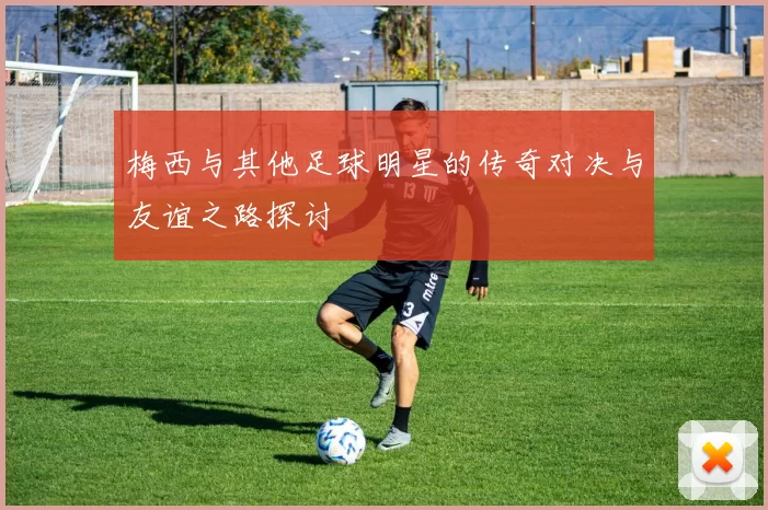 梅西与其他足球明星的传奇对决与友谊之路探讨