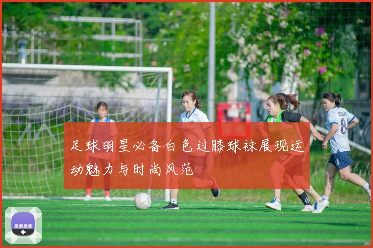 足球明星必备白色过膝球袜展现运动魅力与时尚风范