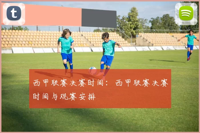 西甲联赛决赛时间：西甲联赛决赛时间与观赛安排