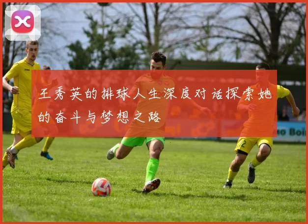 王秀英的排球人生深度对话探索她的奋斗与梦想之路