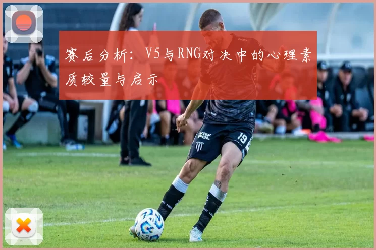 赛后分析：V5与RNG对决中的心理素质较量与启示
