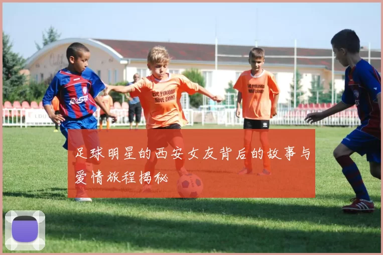 足球明星的西安女友背后的故事与爱情旅程揭秘