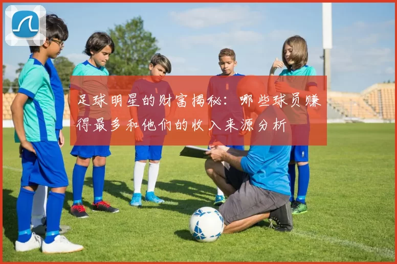 足球明星的财富揭秘：哪些球员赚得最多和他们的收入来源分析