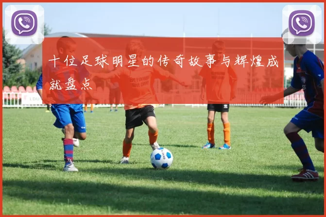 十位足球明星的传奇故事与辉煌成就盘点