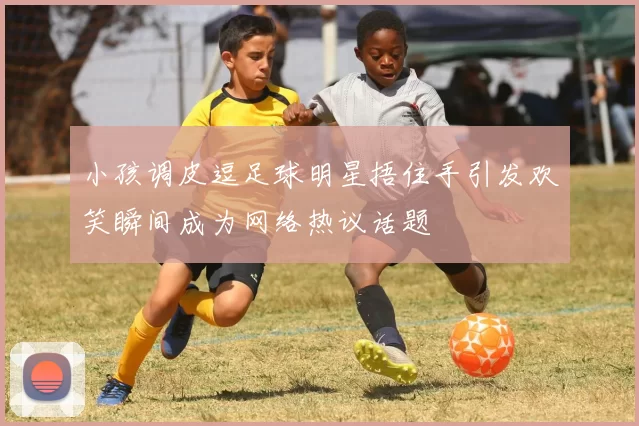 小孩调皮逗足球明星捂住手引发欢笑瞬间成为网络热议话题