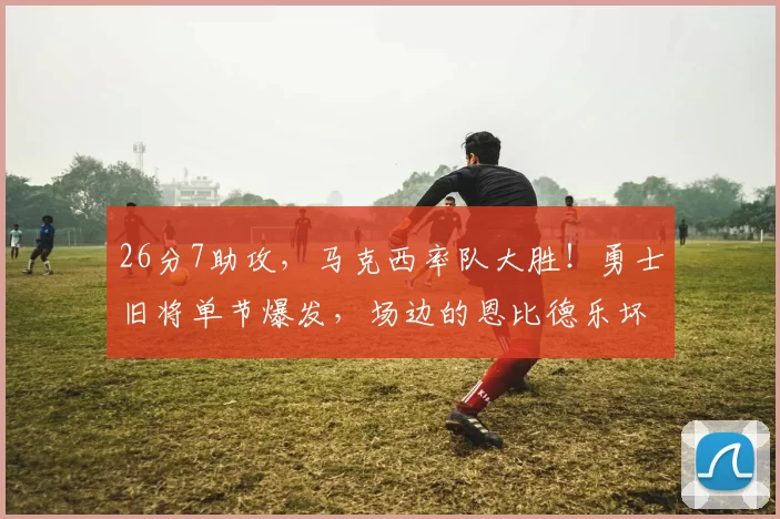 26分7助攻，马克西率队大胜！勇士旧将单节爆发，场边的恩比德乐坏了