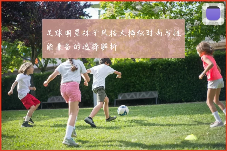 足球明星袜子风格大揭秘时尚与性能兼备的选择解析