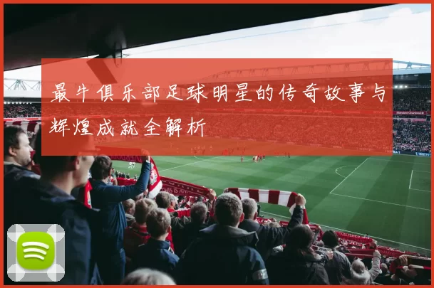 最牛俱乐部足球明星的传奇故事与辉煌成就全解析
