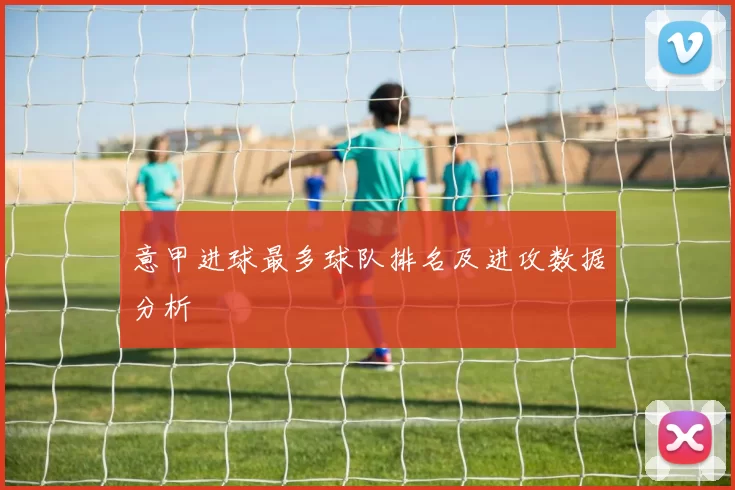 意甲进球最多球队排名及进攻数据分析