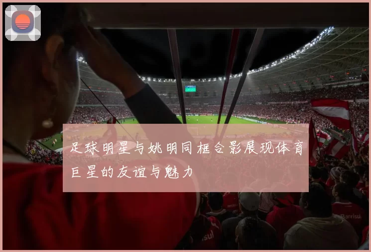 足球明星与姚明同框合影展现体育巨星的友谊与魅力