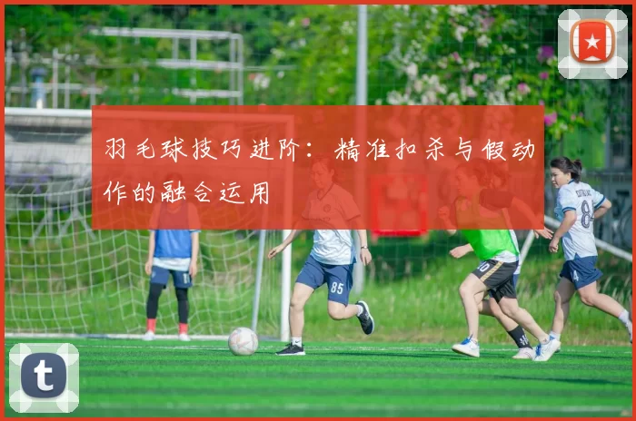 羽毛球技巧进阶：精准扣杀与假动作的融合运用