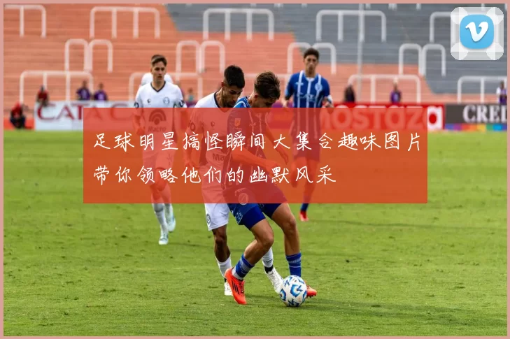 足球明星搞怪瞬间大集合趣味图片带你领略他们的幽默风采