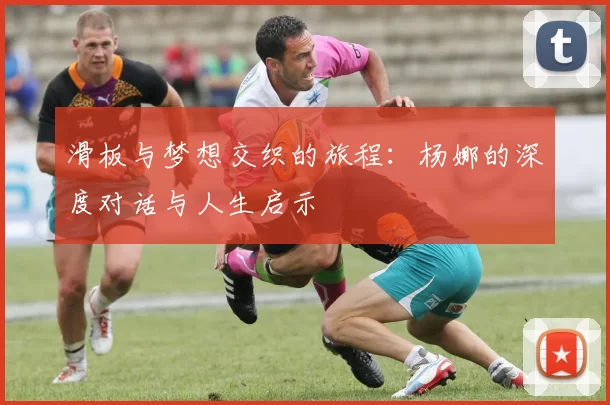 滑板与梦想交织的旅程：杨娜的深度对话与人生启示