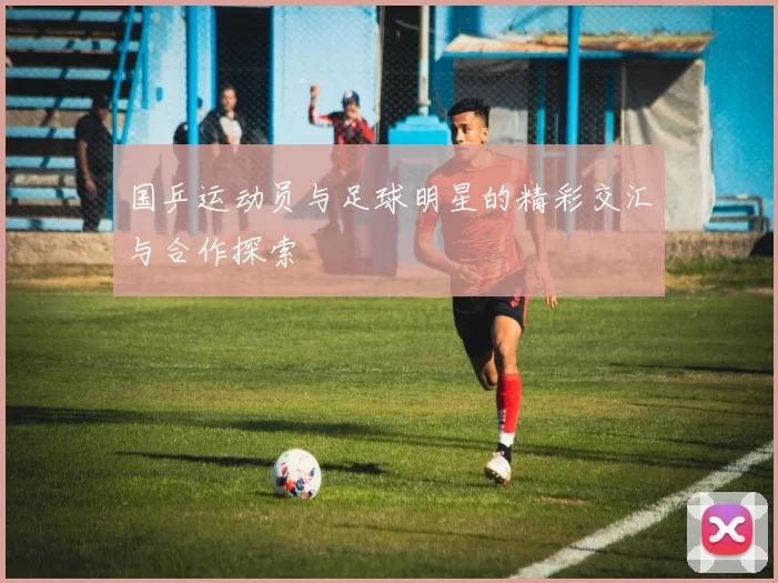 国乒运动员与足球明星的精彩交汇与合作探索