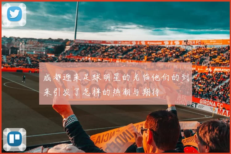 成都迎来足球明星的光临他们的到来引发了怎样的热潮与期待