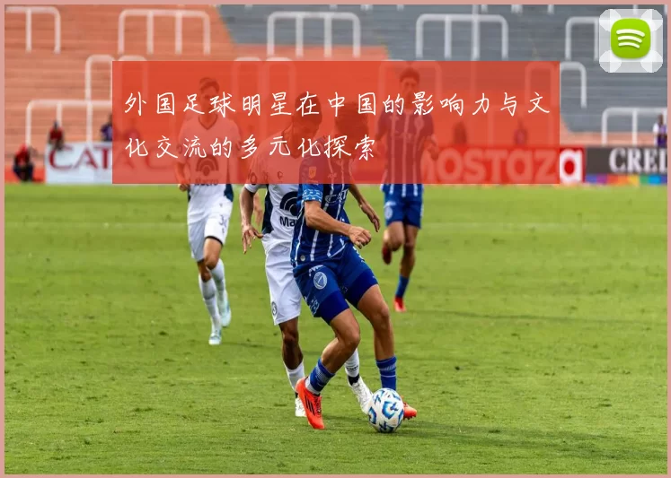 外国足球明星在中国的影响力与文化交流的多元化探索