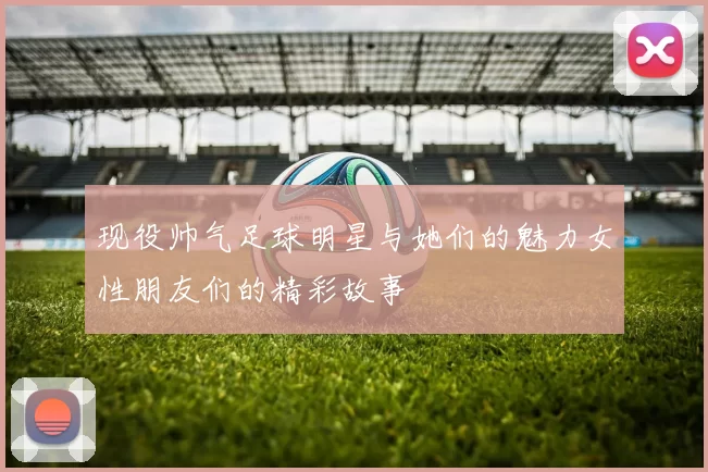 现役帅气足球明星与她们的魅力女性朋友们的精彩故事